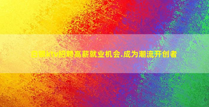 白银ktv招聘高薪就业机会.成为潮流开创者